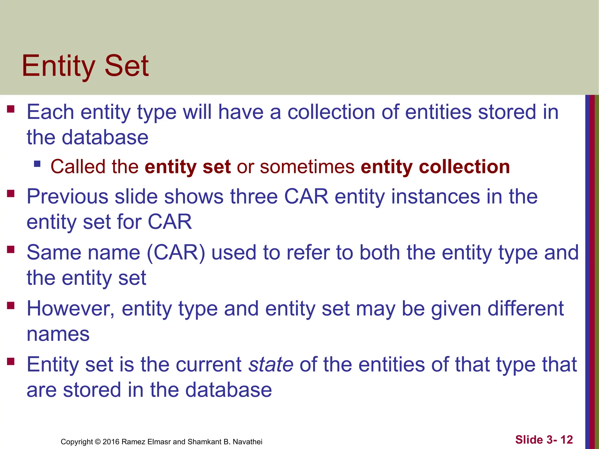 Copyright © 2016 Ramez Elmasr and Shamkant B. Navathei Slide 3- 12
Entity Set
 Each entity type will have a collection of entities stored in
the database
 Called the entity set or sometimes entity collection
 Previous slide shows three CAR entity instances in the
entity set for CAR
 Same name (CAR) used to refer to both the entity type and
the entity set
 However, entity type and entity set may be given different
names
 Entity set is the current state of the entities of that type that
are stored in the database
 
