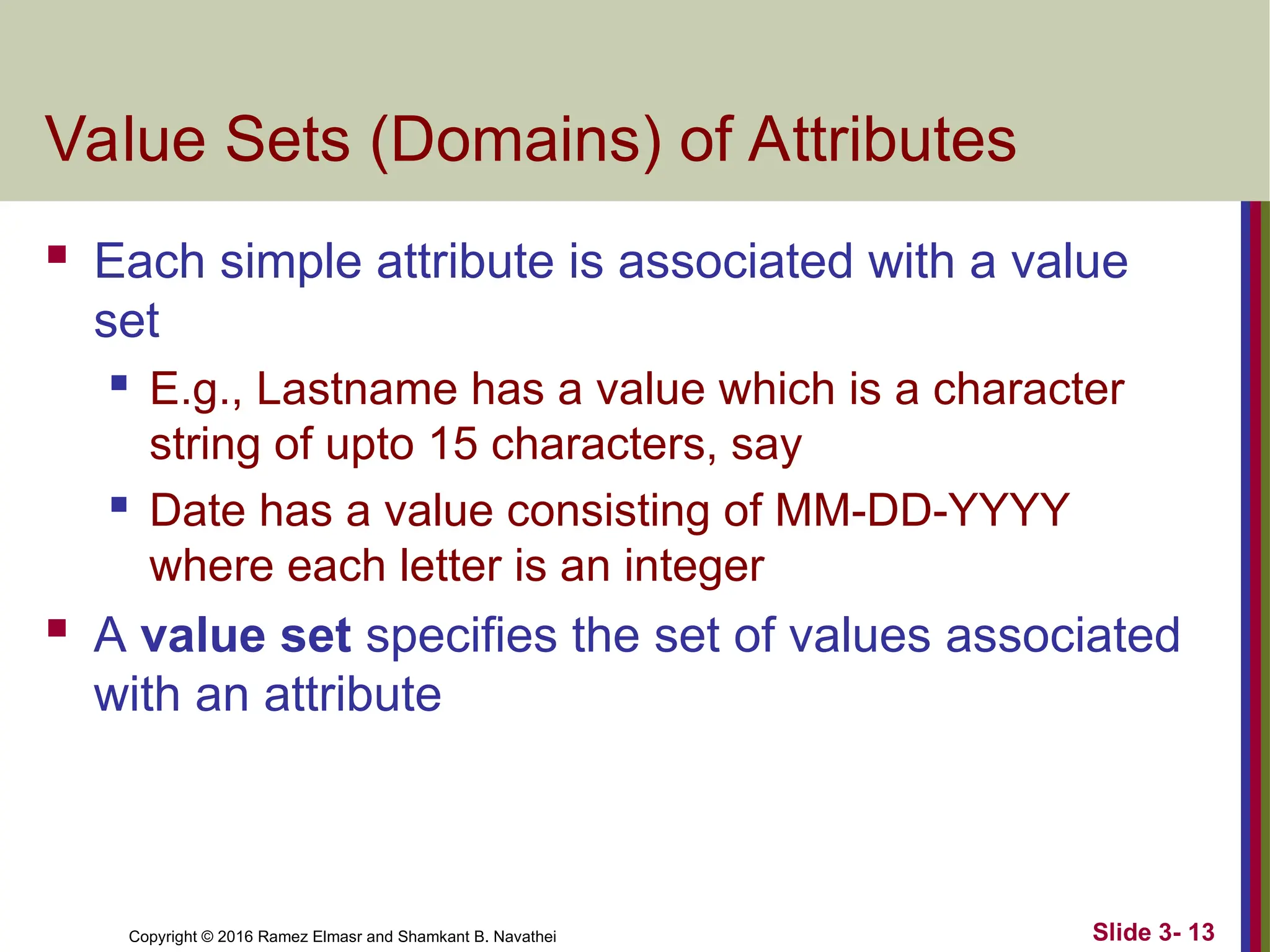 Copyright © 2016 Ramez Elmasr and Shamkant B. Navathei
Value Sets (Domains) of Attributes
 Each simple attribute is associated with a value
set
 E.g., Lastname has a value which is a character
string of upto 15 characters, say
 Date has a value consisting of MM-DD-YYYY
where each letter is an integer
 A value set specifies the set of values associated
with an attribute
Slide 3- 13
 