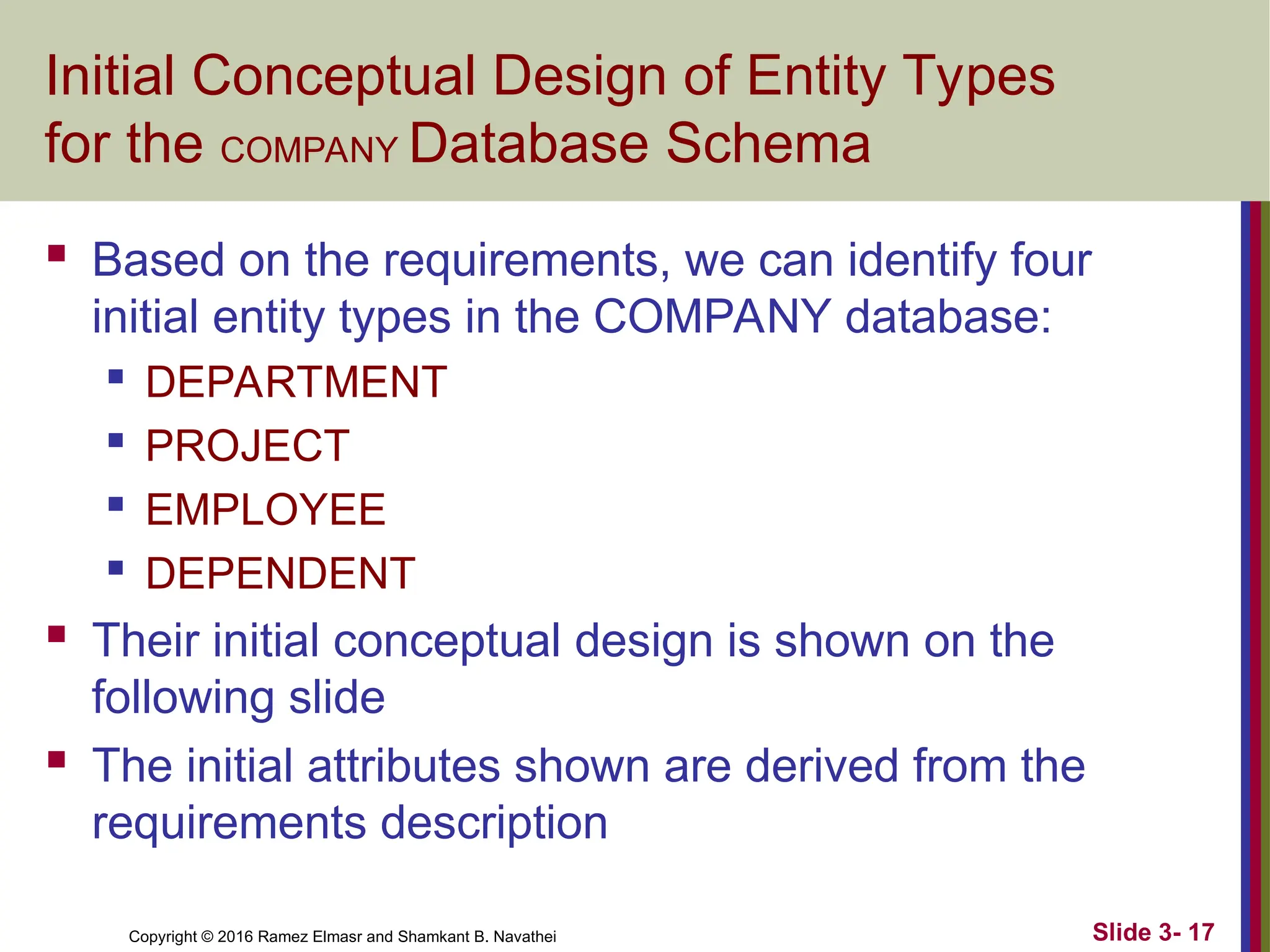 Copyright © 2016 Ramez Elmasr and Shamkant B. Navathei Slide 3- 17
Initial Conceptual Design of Entity Types
for the COMPANY Database Schema
 Based on the requirements, we can identify four
initial entity types in the COMPANY database:

DEPARTMENT

PROJECT

EMPLOYEE

DEPENDENT
 Their initial conceptual design is shown on the
following slide
 The initial attributes shown are derived from the
requirements description
 