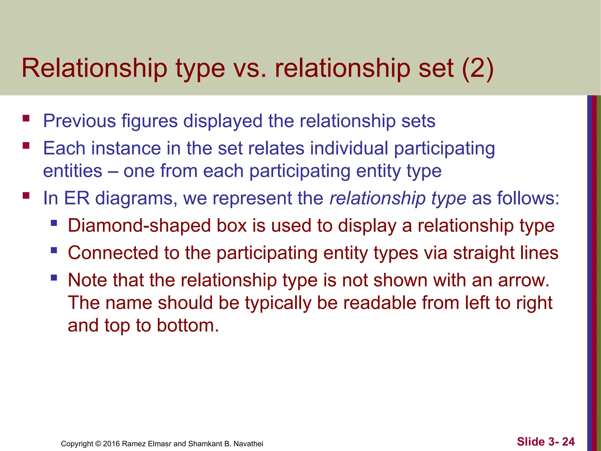 Copyright © 2016 Ramez Elmasr and Shamkant B. Navathei Slide 3- 24
Relationship type vs. relationship set (2)
 Previous figures displayed the relationship sets
 Each instance in the set relates individual participating
entities – one from each participating entity type
 In ER diagrams, we represent the relationship type as follows:

Diamond-shaped box is used to display a relationship type

Connected to the participating entity types via straight lines

Note that the relationship type is not shown with an arrow.
The name should be typically be readable from left to right
and top to bottom.
 