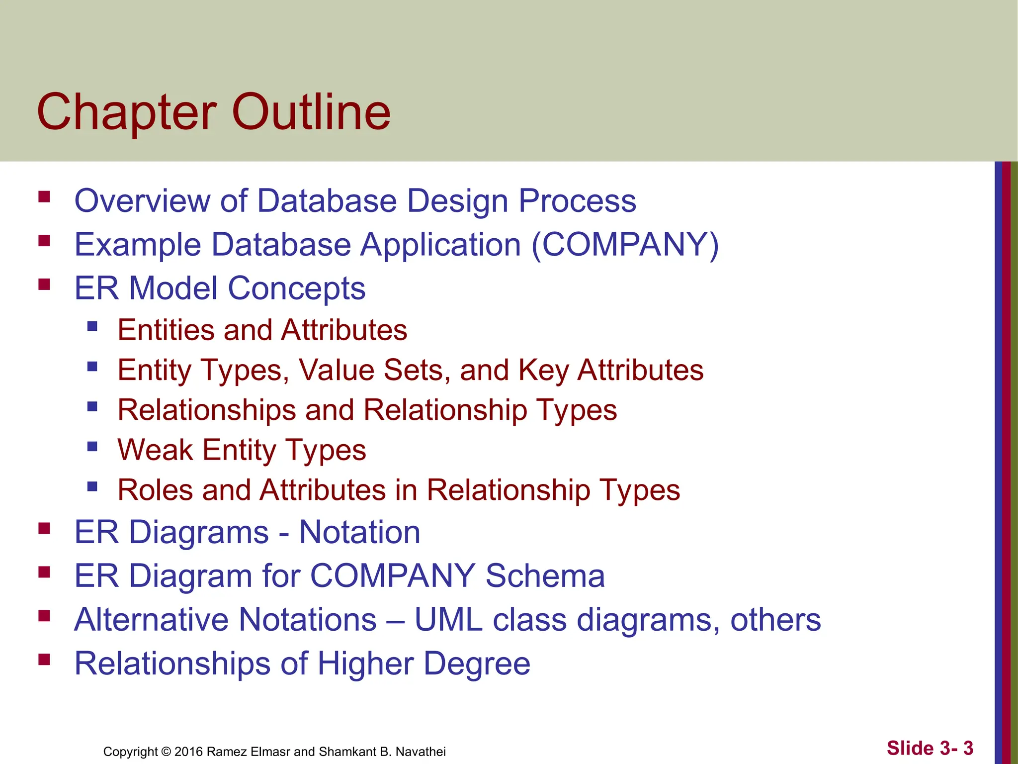 Copyright © 2016 Ramez Elmasr and Shamkant B. Navathei Slide 3- 3
Chapter Outline
 Overview of Database Design Process
 Example Database Application (COMPANY)
 ER Model Concepts
 Entities and Attributes
 Entity Types, Value Sets, and Key Attributes
 Relationships and Relationship Types
 Weak Entity Types
 Roles and Attributes in Relationship Types
 ER Diagrams - Notation
 ER Diagram for COMPANY Schema
 Alternative Notations – UML class diagrams, others
 Relationships of Higher Degree
 