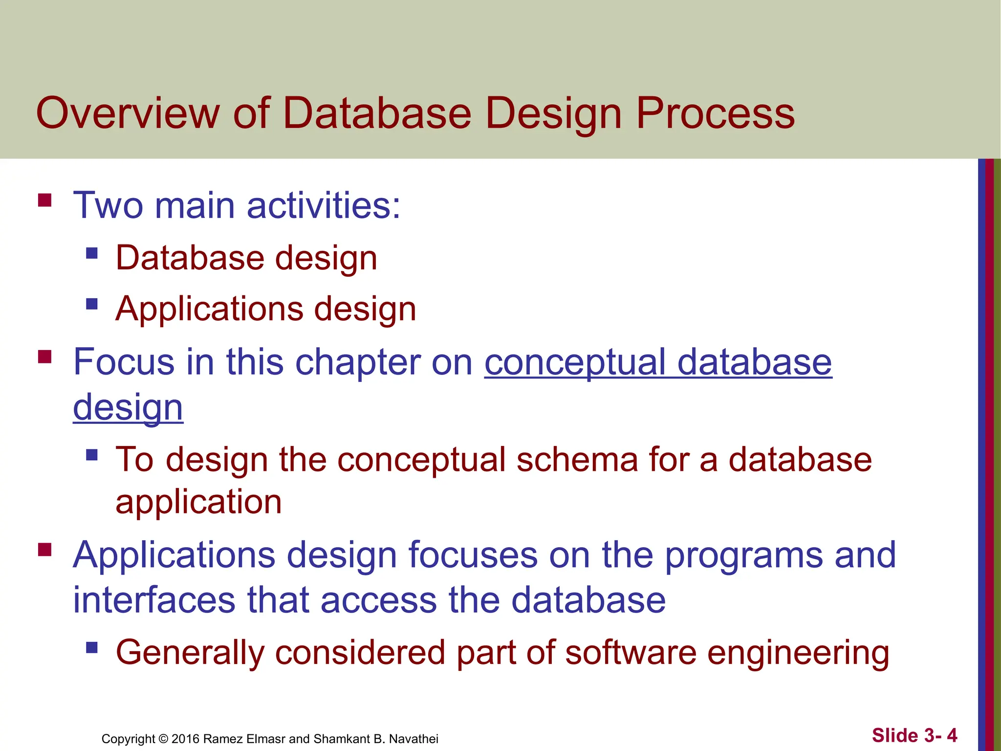 Copyright © 2016 Ramez Elmasr and Shamkant B. Navathei Slide 3- 4
Overview of Database Design Process
 Two main activities:
 Database design
 Applications design
 Focus in this chapter on conceptual database
design
 To design the conceptual schema for a database
application
 Applications design focuses on the programs and
interfaces that access the database
 Generally considered part of software engineering
 