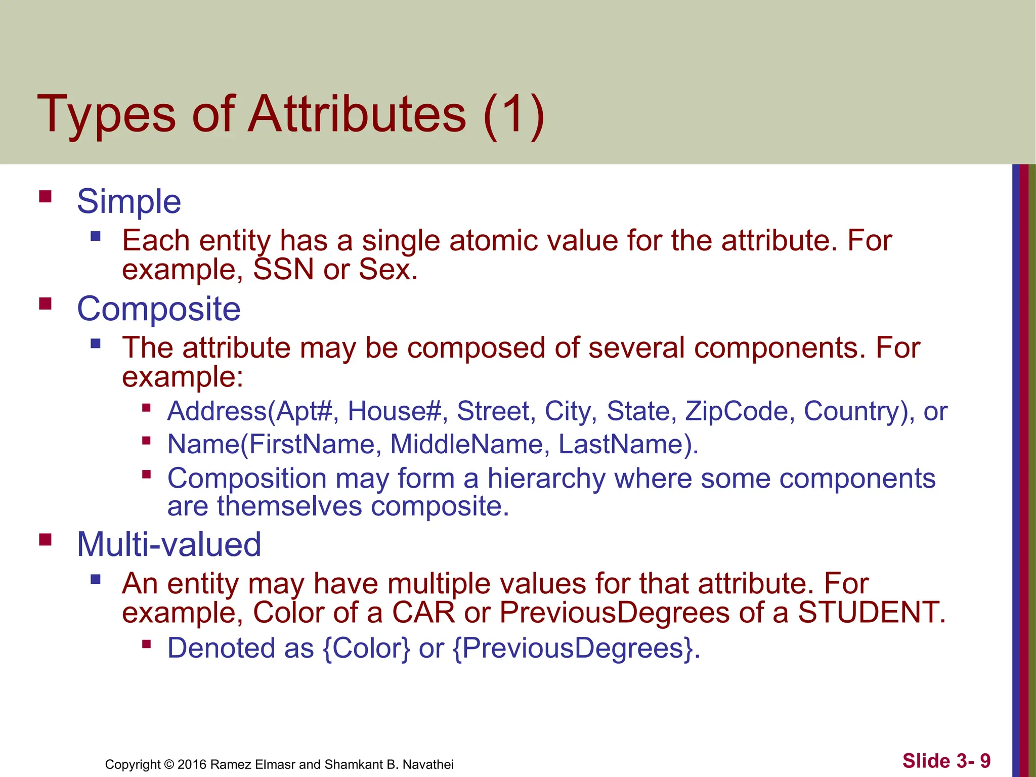 Copyright © 2016 Ramez Elmasr and Shamkant B. Navathei Slide 3- 9
Types of Attributes (1)
 Simple

Each entity has a single atomic value for the attribute. For
example, SSN or Sex.
 Composite
 The attribute may be composed of several components. For
example:

Address(Apt#, House#, Street, City, State, ZipCode, Country), or

Name(FirstName, MiddleName, LastName).

Composition may form a hierarchy where some components
are themselves composite.
 Multi-valued

An entity may have multiple values for that attribute. For
example, Color of a CAR or PreviousDegrees of a STUDENT.

Denoted as {Color} or {PreviousDegrees}.
 