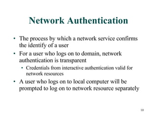 Network Authentication The process by which a network service confirms the identify of a user For a user who logs on to domain, network authentication is transparent Credentials from interactive authentication valid for network resources A user who logs on to local computer will be prompted to log on to network resource separately 