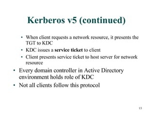 Kerberos v5 (continued)  When client requests a network resource, it presents the TGT to KDC KDC issues a  service ticket  to client Client presents service ticket to host server for network resource Every domain controller in Active Directory environment holds role of KDC Not all clients follow this protocol 