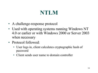 NTLM A challenge-response protocol Used with operating systems running Windows NT 4.0 or earlier or with Windows 2000 or Server 2003 when necessary Protocol followed: User logs in, client calculates cryptographic hash of password Client sends user name to domain controller 