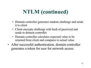 NTLM (continued) Domain controller generates random challenge and sends it to client Client encrypts challenge with hash of password and sends to domain controller Domain controller calculates expected value to be returned from client and compares to actual value After successful authentication, domain controller generates a token for user for network access 