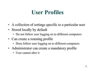 User Profiles A collection of settings specific to a particular user Stored locally by default Do not follow user logging on to different computers Can create a roaming profile Does follow user logging on to different computers Administrator can create a mandatory profile User cannot alter it 