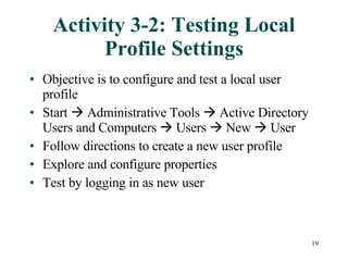 Activity 3-2: Testing Local Profile Settings Objective is to configure and test a local user profile Start    Administrative Tools    Active Directory Users and Computers    Users    New    User Follow directions to create a new user profile Explore and configure properties  Test by logging in as new user 