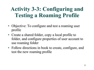Activity 3-3: Configuring and Testing a Roaming Profile Objective: To configure and test a roaming user profile Create a shared folder, copy a local profile to folder, and configure properties of user account to use roaming folder Follow directions in book to create, configure, and test the new roaming profile 