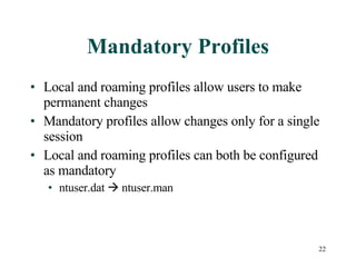 Mandatory Profiles Local and roaming profiles allow users to make permanent changes Mandatory profiles allow changes only for a single session Local and roaming profiles can both be configured as mandatory ntuser.dat    ntuser.man  