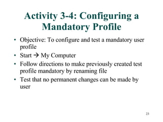 Activity 3-4: Configuring a Mandatory Profile Objective: To configure and test a mandatory user profile Start    My Computer  Follow directions to make previously created test profile mandatory by renaming file Test that no permanent changes can be made by user 