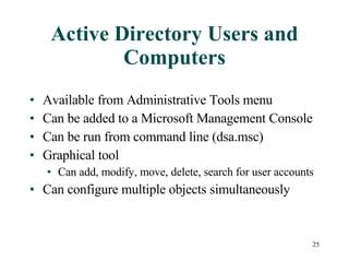 Active Directory Users and Computers Available from Administrative Tools menu Can be added to a Microsoft Management Console Can be run from command line (dsa.msc) Graphical tool Can add, modify, move, delete, search for user accounts Can configure multiple objects simultaneously 