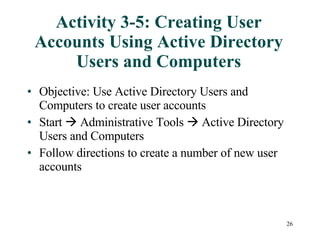 Activity 3-5: Creating User Accounts Using Active Directory Users and Computers Objective: Use Active Directory Users and Computers to create user accounts Start    Administrative Tools    Active Directory Users and Computers  Follow directions to create a number of new user accounts 