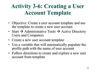 Activity 3-6: Creating a User Account Template Objective: Create a user account template and use the template to create a new user account Start    Administrative Tools    Active Directory Users and Computers Create a new user account template Use a variable that will automatically populate the profile path with the name of user account Follow directions to create and explore a new user account from template 