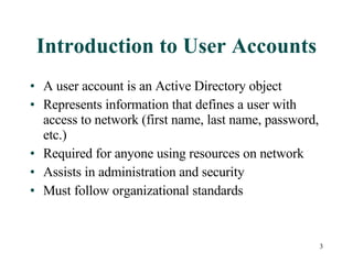 Introduction to User Accounts A user account is an Active Directory object Represents information that defines a user with access to network (first name, last name, password, etc.) Required for anyone using resources on network Assists in administration and security Must follow organizational standards 