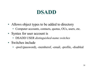 DSADD Allows object types to be added to directory Computer accounts, contacts, quotas, OUs, users, etc. Syntax for user account is  DSADD USER  distinguished-name switches Switches include -pwd (password), -memberof, -email, -profile, -disabled  