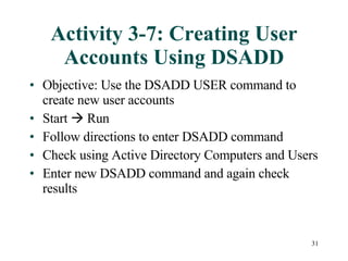 Activity 3-7: Creating User Accounts Using DSADD Objective: Use the DSADD USER command to create new user accounts Start    Run Follow directions to enter DSADD command Check using Active Directory Computers and Users Enter new DSADD command and again check results 