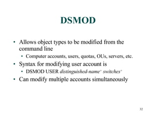 DSMOD Allows object types to be modified from the command line Computer accounts, users, quotas, OUs, servers, etc. Syntax for modifying user account is  DSMOD USER  distinguished-name +  switches + Can modify multiple accounts simultaneously 