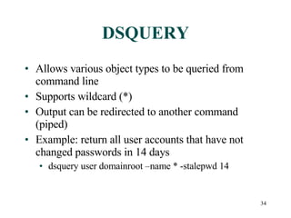 DSQUERY Allows various object types to be queried from command line Supports wildcard (*) Output can be redirected to another command (piped) Example: return all user accounts that have not changed passwords in 14 days dsquery user domainroot –name * -stalepwd 14 