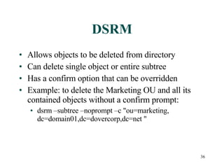 DSRM Allows objects to be deleted from directory Can delete single object or entire subtree Has a confirm option that can be overridden Example: to delete the Marketing OU and all its contained objects without a confirm prompt: dsrm –subtree –noprompt –c  " ou=marketing, dc=domain01,dc=dovercorp,dc=net  " 