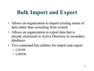 Bulk Import and Export Allows an organization to import existing stores of data rather than recreating from scratch Allows an organization to export data that is already structured in Active Directory to secondary databases Two command line utilities for import and export CSVDE LDIFDE 