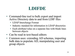 LDIFDE Command-line tool to bulk export and import Active Directory data to and from LDIF files LDAP Interchange Format Industry standard for information in LDAP directories Each attribute/value on a separate line with blank lines between objects Can be read in text-based editors Common uses: extending AD schemas, importing bulk data to populate AD, manipulating user and group objects 
