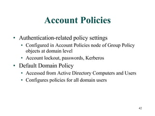 Account Policies Authentication-related policy settings Configured in Account Policies node of Group Policy objects at domain level Account lockout, passwords, Kerberos Default Domain Policy Accessed from Active Directory Computers and Users Configures policies for all domain users 