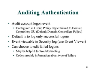 Auditing Authentication Audit account logon event Configured in Group Policy object linked to Domain Controllers OU (Default Domain Controllers Policy) Default is to log only successful logons Event viewable in Security log (use Event Viewer) Can choose to edit failed logons May be helpful for troubleshooting Codes provide information about type of failure 