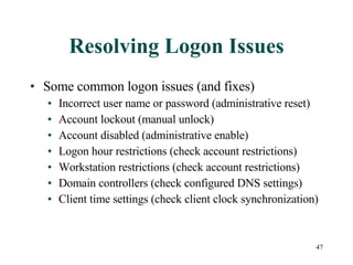 Resolving Logon Issues Some common logon issues (and fixes) Incorrect user name or password (administrative reset) Account lockout (manual unlock) Account disabled (administrative enable) Logon hour restrictions (check account restrictions) Workstation restrictions (check account restrictions) Domain controllers (check configured DNS settings) Client time settings (check client clock synchronization) 