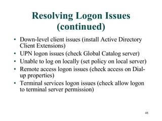 Resolving Logon Issues (continued) Down-level client issues (install Active Directory Client Extensions) UPN logon issues (check Global Catalog server) Unable to log on locally (set policy on local server) Remote access logon issues (check access on Dial-up properties) Terminal services logon issues (check allow logon to terminal server permission) 