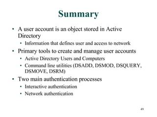 Summary A user account is an object stored in Active Directory Information that defines user and access to network Primary tools to create and manage user accounts Active Directory Users and Computers Command line utilities (DSADD, DSMOD, DSQUERY, DSMOVE, DSRM) Two main authentication processes Interactive authentication Network authentication 