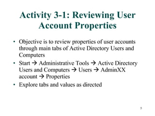 Activity 3-1: Reviewing User Account Properties Objective is to review properties of user accounts through main tabs of Active Directory Users and Computers Start    Administrative Tools    Active Directory Users and Computers    Users    AdminXX account    Properties Explore tabs and values as directed 