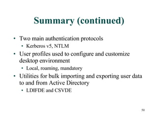 Summary (continued) Two main authentication protocols Kerberos v5, NTLM User profiles used to configure and customize desktop environment Local, roaming, mandatory Utilities for bulk importing and exporting user data to and from Active Directory LDIFDE and CSVDE 