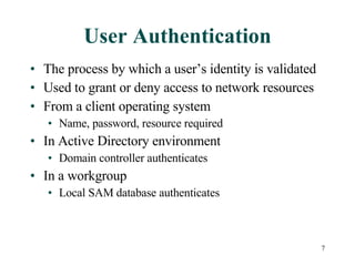 User Authentication The process by which a user’s identity is validated Used to grant or deny access to network resources From a client operating system Name, password, resource required In Active Directory environment Domain controller authenticates In a workgroup Local SAM database authenticates 
