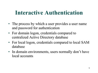 Interactive Authentication The process by which a user provides a user name and password for authentication For domain logon, credentials compared to centralized Active Directory database For local logon, credentials compared to local SAM database In domain environments, users normally don’t have local accounts 