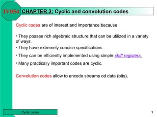 IV054 CHAPTER 3: Cyclic and convolution codes

    Cyclic codes are of interest and importance because

    • They posses rich algebraic structure that can be utilized in a variety
    of ways.
    • They have extremely concise specifications.

    • They can be efficiently implemented using simple shift registers.

    • Many practically important codes are cyclic.


    Convolution codes allow to encode streams od data (bits).




       Cyclic codes                                                            1
 