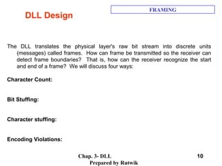 Chap. 3- DLL
Prepared by Rutwik
10
DLL Design
FRAMING
The DLL translates the physical layer's raw bit stream into discrete units
(messages) called frames. How can frame be transmitted so the receiver can
detect frame boundaries? That is, how can the receiver recognize the start
and end of a frame? We will discuss four ways:
Character Count:
Bit Stuffing:
Character stuffing:
Encoding Violations:
 