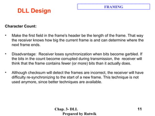 Chap. 3- DLL
Prepared by Rutwik
11
DLL Design
FRAMING
Character Count:
• Make the first field in the frame's header be the length of the frame. That way
the receiver knows how big the current frame is and can determine where the
next frame ends.
• Disadvantage: Receiver loses synchronization when bits become garbled. If
the bits in the count become corrupted during transmission, the receiver will
think that the frame contains fewer (or more) bits than it actually does.
• Although checksum will detect the frames are incorrect, the receiver will have
difficulty re-synchronizing to the start of a new frame. This technique is not
used anymore, since better techniques are available.
 