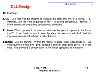 Chap. 3- DLL
Prepared by Rutwik
12
DLL Design
FRAMING
Bit Stuffing:
IDEA: Use reserved bit patterns to indicate the start and end of a frame. For
instance, use the 4-bit sequence of 0111 to delimit consecutive frames. A
frame consists of everything between two delimiters.
Problem: What happens if the reserved delimiter happens to appear in the frame
itself? If we don't remove it from the data, the receiver will think that the
incoming frame is actually two smaller frames!
Solution: Use bit stuffing. Within the frame, replace every occurrence of two
consecutive 1's with 110. E.g., append a zero bit after each pair of 1's in the
data. This prevents 3 consecutive 1's from ever appearing in the frame.
 