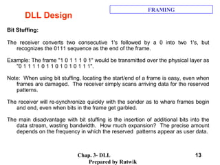 Chap. 3- DLL
Prepared by Rutwik
13
DLL Design
FRAMING
Bit Stuffing:
The receiver converts two consecutive 1's followed by a 0 into two 1's, but
recognizes the 0111 sequence as the end of the frame.
Example: The frame "1 0 1 1 1 0 1" would be transmitted over the physical layer as
"0 1 1 1 1 0 1 1 0 1 0 1 0 1 1 1".
Note: When using bit stuffing, locating the start/end of a frame is easy, even when
frames are damaged. The receiver simply scans arriving data for the reserved
patterns.
The receiver will re-synchronize quickly with the sender as to where frames begin
and end, even when bits in the frame get garbled.
The main disadvantage with bit stuffing is the insertion of additional bits into the
data stream, wasting bandwidth. How much expansion? The precise amount
depends on the frequency in which the reserved patterns appear as user data.
 
