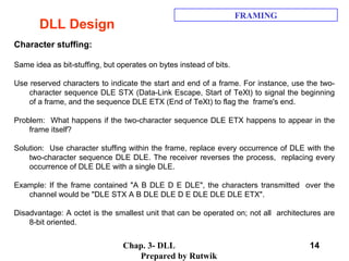 Chap. 3- DLL
Prepared by Rutwik
14
DLL Design
FRAMING
Character stuffing:
Same idea as bit-stuffing, but operates on bytes instead of bits.
Use reserved characters to indicate the start and end of a frame. For instance, use the two-
character sequence DLE STX (Data-Link Escape, Start of TeXt) to signal the beginning
of a frame, and the sequence DLE ETX (End of TeXt) to flag the frame's end.
Problem: What happens if the two-character sequence DLE ETX happens to appear in the
frame itself?
Solution: Use character stuffing within the frame, replace every occurrence of DLE with the
two-character sequence DLE DLE. The receiver reverses the process, replacing every
occurrence of DLE DLE with a single DLE.
Example: If the frame contained "A B DLE D E DLE", the characters transmitted over the
channel would be "DLE STX A B DLE DLE D E DLE DLE DLE ETX".
Disadvantage: A octet is the smallest unit that can be operated on; not all architectures are
8-bit oriented.
 