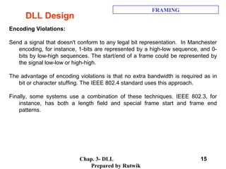 Chap. 3- DLL
Prepared by Rutwik
15
DLL Design
FRAMING
Encoding Violations:
Send a signal that doesn't conform to any legal bit representation. In Manchester
encoding, for instance, 1-bits are represented by a high-low sequence, and 0-
bits by low-high sequences. The start/end of a frame could be represented by
the signal low-low or high-high.
The advantage of encoding violations is that no extra bandwidth is required as in
bit or character stuffing. The IEEE 802.4 standard uses this approach.
Finally, some systems use a combination of these techniques. IEEE 802.3, for
instance, has both a length field and special frame start and frame end
patterns.
 