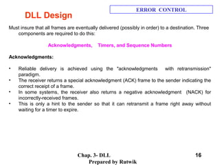 Chap. 3- DLL
Prepared by Rutwik
16
DLL Design
ERROR CONTROL
Must insure that all frames are eventually delivered (possibly in order) to a destination. Three
components are required to do this:
Acknowledgments, Timers, and Sequence Numbers
Acknowledgments:
• Reliable delivery is achieved using the "acknowledgments with retransmission"
paradigm.
• The receiver returns a special acknowledgment (ACK) frame to the sender indicating the
correct receipt of a frame.
• In some systems, the receiver also returns a negative acknowledgment (NACK) for
incorrectly-received frames.
• This is only a hint to the sender so that it can retransmit a frame right away without
waiting for a timer to expire.
 