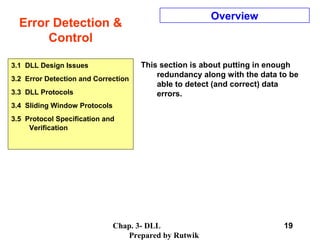 Chap. 3- DLL
Prepared by Rutwik
19
Error Detection &
Control
Overview
This section is about putting in enough
redundancy along with the data to be
able to detect (and correct) data
errors.
3.1 DLL Design Issues
3.2 Error Detection and Correction
3.3 DLL Protocols
3.4 Sliding Window Protocols
3.5 Protocol Specification and
Verification
 
