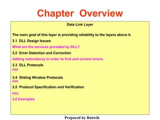 Chap. 3- DLL
Prepared by Rutwik
2
Chapter Overview
Data Link Layer
The main goal of this layer is providing reliability to the layers above it.
3.1 DLL Design Issues
What are the services provided by DLL?
3.2 Error Detection and Correction
Adding redundancy in order to find and correct errors.
3.3 DLL Protocols
xxx
3.4 Sliding Window Protocols
xxx
3.5 Protocol Specification and Verification
xxx.
3.6 Examples
 
