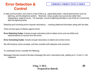 Chap. 3- DLL
Prepared by Rutwik
20
Error Detection &
Control
ERROR CORRECTING CODES
In data communication, line noise is a fact of life (e.g., signal attenuation, natural phenomenon such as
lightning, and the telephone worker). Moreover, noise usually occurs as bursts rather than
independent, single bit errors. For example, a burst of lightning will affect a set of bits for a short time
after the lightning strike.
Detecting and correcting errors requires redundancy - sending additional information along with the data.
There are two types of attacks against errors:
Error Detecting Codes: Include enough redundancy bits to detect errors and use ACKs and
retransmissions to recover from the errors.
Error Correcting Codes: Include enough redundancy to detect and correct errors.
We will introduce some concepts, and then consider both detection and correction.
To understand errors, consider the following:
Messages (frames) consist of m data (message) bits and r redundancy bits, yielding an n = ( m + r ) bit
codeword
 