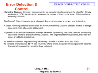 Chap. 3- DLL
Prepared by Rutwik
21
Error Detection &
Control
ERROR CORRECTING CODES
Hamming Distance. Given any two codewords, we can determine how many of the bits differ. Simply
exclusive or (XOR) the two words, and count the number of 1 bits in the result. This count is the
Hamming Distance.
Significance? If two codewords are d bits apart, d errors are required to convert one to the other.
A code's Hamming Distance is defined as the minimum Hamming Distance between any two of its legal
codewords (from all possible codewords).
In general, all 2m
possible data words are legal. However, by choosing check bits carefully, the resulting
codewords will have a large Hamming Distance. The larger the Hamming distance, the better the
codes are able to detect errors.
To detect d 1-bit errors requires having a Hamming Distance of at least d + 1 bits. Why?
To correct d errors requires 2d + 1 bits. Intuitively, after d errors, the garbled messages is still closer to
the original message than any other legal codeword.
 