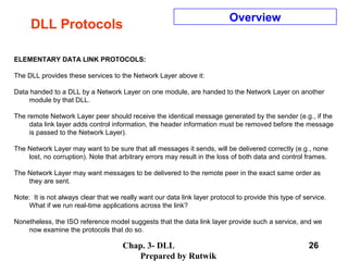 Chap. 3- DLL
Prepared by Rutwik
26
DLL Protocols
Overview
ELEMENTARY DATA LINK PROTOCOLS:
The DLL provides these services to the Network Layer above it:
Data handed to a DLL by a Network Layer on one module, are handed to the Network Layer on another
module by that DLL.
The remote Network Layer peer should receive the identical message generated by the sender (e.g., if the
data link layer adds control information, the header information must be removed before the message
is passed to the Network Layer).
The Network Layer may want to be sure that all messages it sends, will be delivered correctly (e.g., none
lost, no corruption). Note that arbitrary errors may result in the loss of both data and control frames.
The Network Layer may want messages to be delivered to the remote peer in the exact same order as
they are sent.
Note: It is not always clear that we really want our data link layer protocol to provide this type of service.
What if we run real-time applications across the link?
Nonetheless, the ISO reference model suggests that the data link layer provide such a service, and we
now examine the protocols that do so.
 
