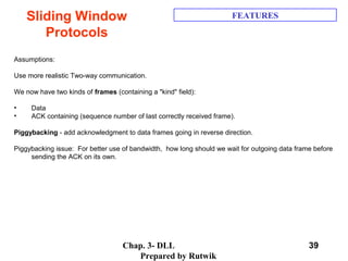 Chap. 3- DLL
Prepared by Rutwik
39
Sliding Window
Protocols
FEATURES
  
 
Assumptions:
 
Use more realistic Two-way communication. 
 
We now have two kinds of frames (containing a "kind" field):  
 
• Data
• ACK containing (sequence number of last correctly received frame).
 
Piggybacking - add acknowledgment to data frames going in reverse direction. 
 
Piggybacking issue:  For better use of bandwidth,  how long should we wait for outgoing data frame before 
sending the ACK on its own. 
 